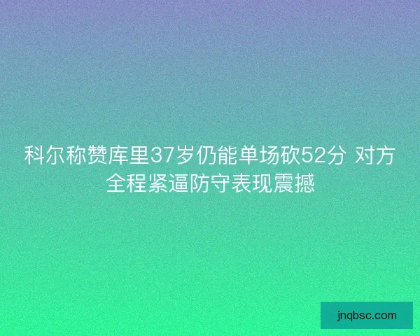 科尔称赞库里37岁仍能单场砍52分 对方全程紧逼防守表现震撼