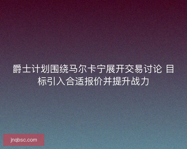 爵士计划围绕马尔卡宁展开交易讨论 目标引入合适报价并提升战力