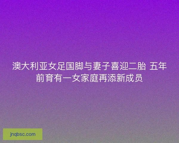 澳大利亚女足国脚与妻子喜迎二胎 五年前育有一女家庭再添新成员