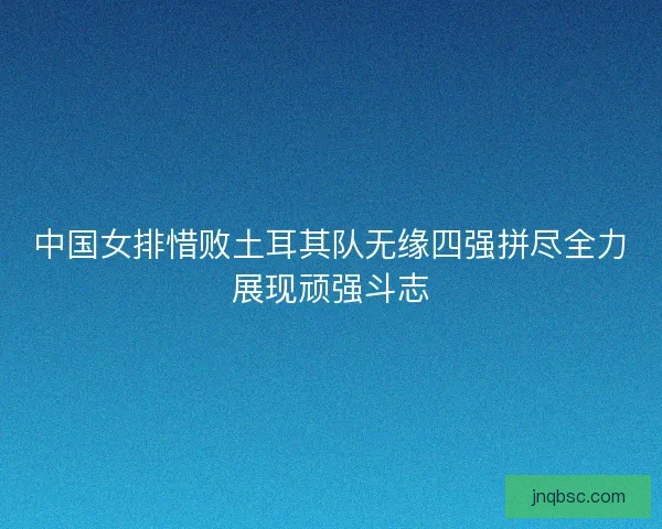 中国女排惜败土耳其队无缘四强拼尽全力展现顽强斗志