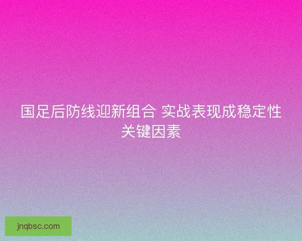 国足后防线迎新组合 实战表现成稳定性关键因素