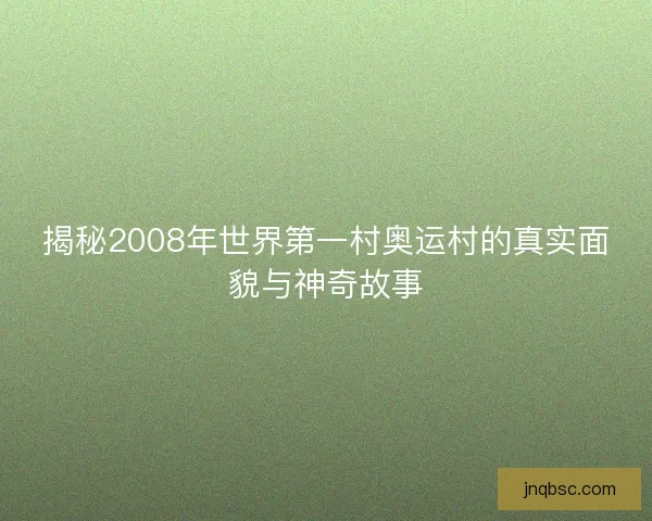 揭秘2008年世界第一村奥运村的真实面貌与神奇故事