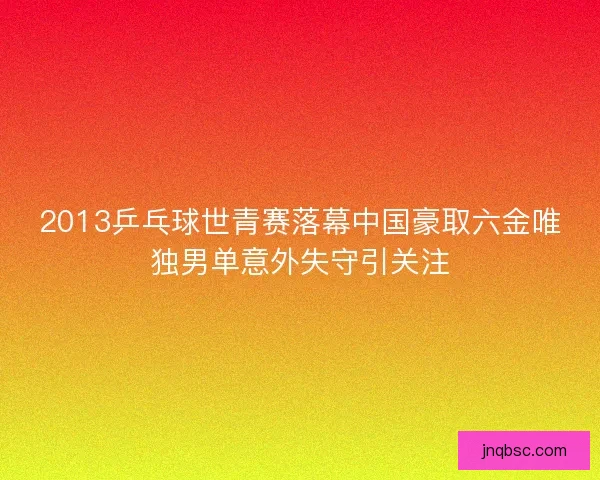 2013乒乓球世青赛落幕中国豪取六金唯独男单意外失守引关注