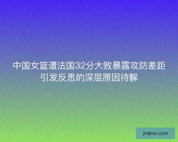 中国女篮遭法国32分大败暴露攻防差距引发反思的深层原因待解