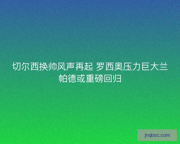 切尔西换帅风声再起 罗西奥压力巨大兰帕德或重磅回归