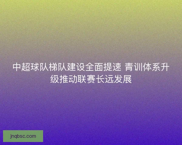 中超球队梯队建设全面提速 青训体系升级推动联赛长远发展