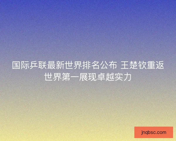国际乒联最新世界排名公布 王楚钦重返世界第一展现卓越实力