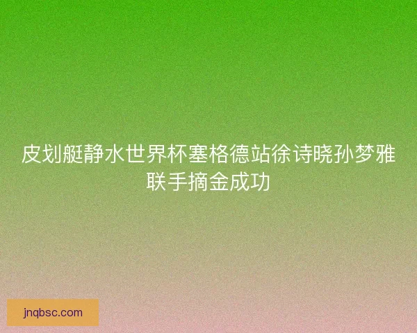 皮划艇静水世界杯塞格德站徐诗晓孙梦雅联手摘金成功 皮划艇静水世界杯塞格德站徐诗晓孙梦雅联手摘金成功