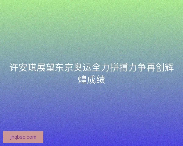 许安琪展望东京奥运全力拼搏力争再创辉煌成绩 许安琪展望东京奥运全力拼搏力争再创辉煌成绩