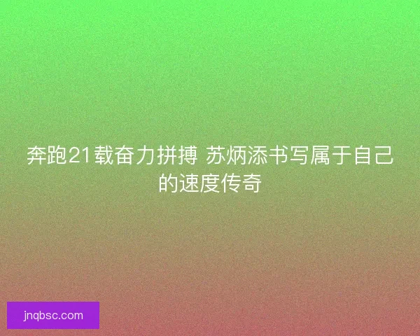奔跑21载奋力拼搏 苏炳添书写属于自己的速度传奇