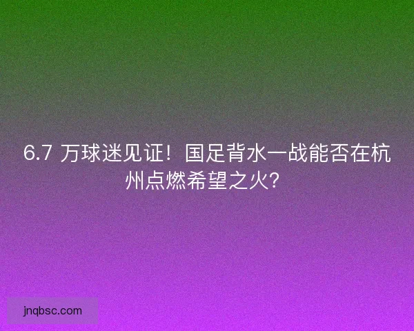 6.7 万球迷见证！国足背水一战能否在杭州点燃希望之火？