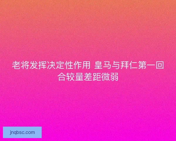老将发挥决定性作用 皇马与拜仁第一回合较量差距微弱